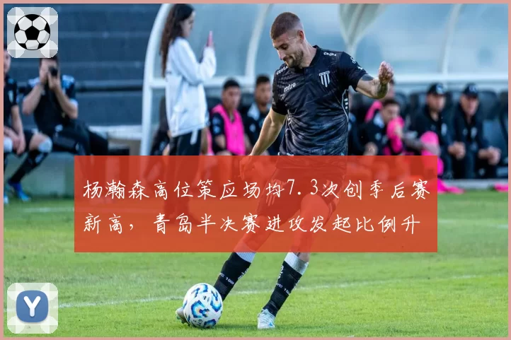 杨瀚森高位策应场均7.3次创季后赛新高，青岛半决赛进攻发起比例升至41%