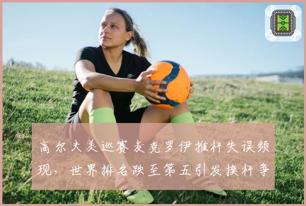 高尔夫美巡赛麦克罗伊推杆失误频现，世界排名跌至第五引发换杆争议