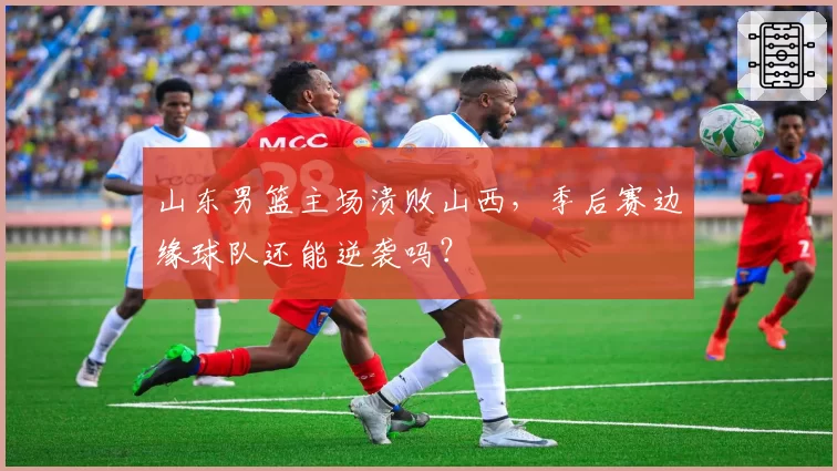 山东男篮主场溃败山西，季后赛边缘球队还能逆袭吗？