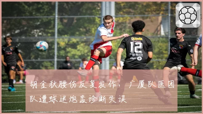 胡金秋腰伤反复发作，广厦队医团队遭球迷炮轰诊断失误