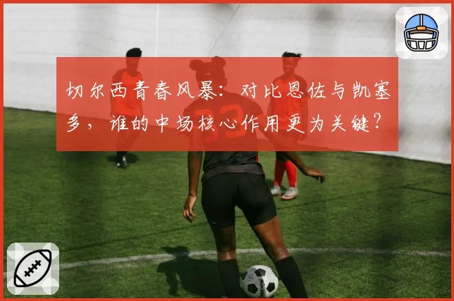 切尔西青春风暴：对比恩佐与凯塞多，谁的中场核心作用更为关键？