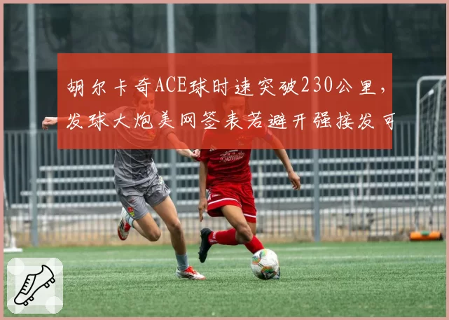 胡尔卡奇ACE球时速突破230公里，发球大炮美网签表若避开强接发可走远