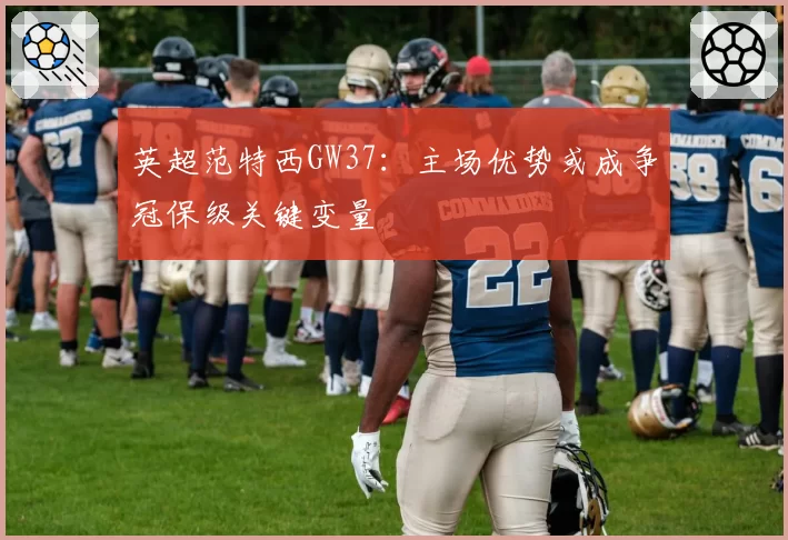 英超范特西GW37：主场优势或成争冠保级关键变量