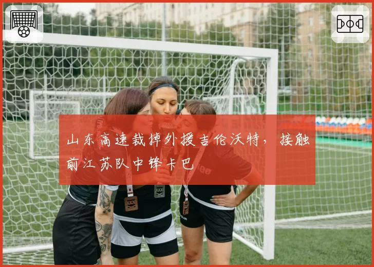 山东高速裁掉外援吉伦沃特，接触前江苏队中锋卡巴