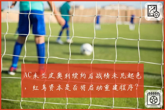 AC米兰皮奥利续约后战绩未见起色，红鸟资本是否将启动重建程序？
