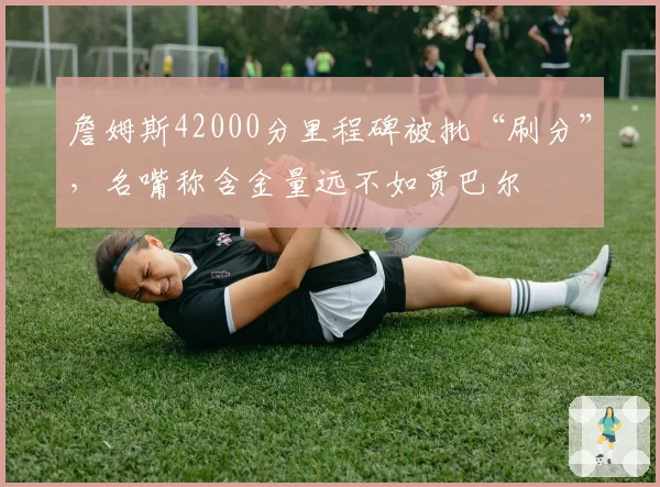 詹姆斯42000分里程碑被批“刷分”，名嘴称含金量远不如贾巴尔